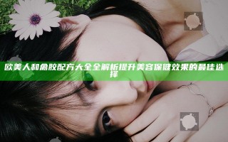 欧美人和禽胶配方大全全解析 提升美容保健效果的最佳选择