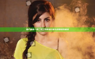 国产精品一线二线三线市场分析与消费趋势解读