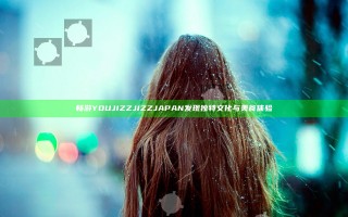 畅游YOU JIZZ JIZZ JAPAN 发现独特文化与美食体验