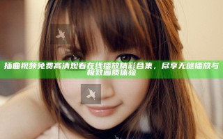 插曲视频免费高清观看在线播放精彩合集，尽享无缝播放与极致画质体验